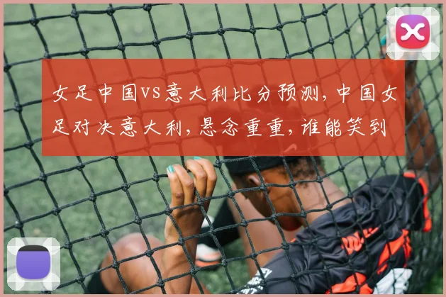 女足中国vs意大利比分预测,中国女足对决意大利,悬念重重,谁能笑到最后