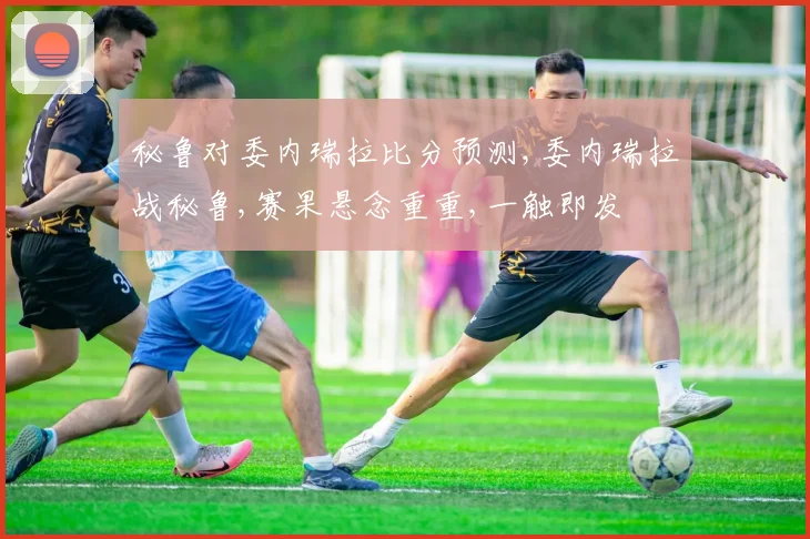 秘鲁对委内瑞拉比分预测,委内瑞拉战秘鲁,赛果悬念重重,一触即发
